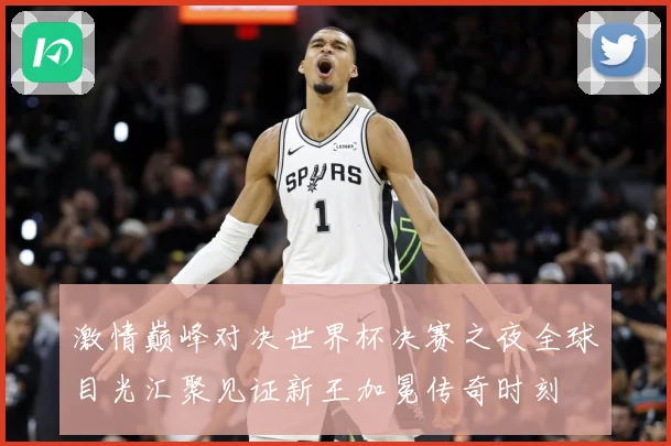 激情巅峰对决世界杯决赛之夜全球目光汇聚见证新王加冕传奇时刻