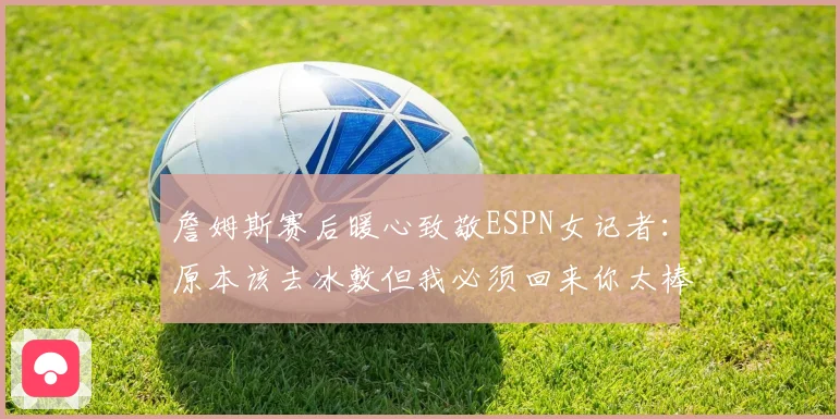 詹姆斯赛后暖心致敬ESPN女记者：原本该去冰敷但我必须回来你太棒了