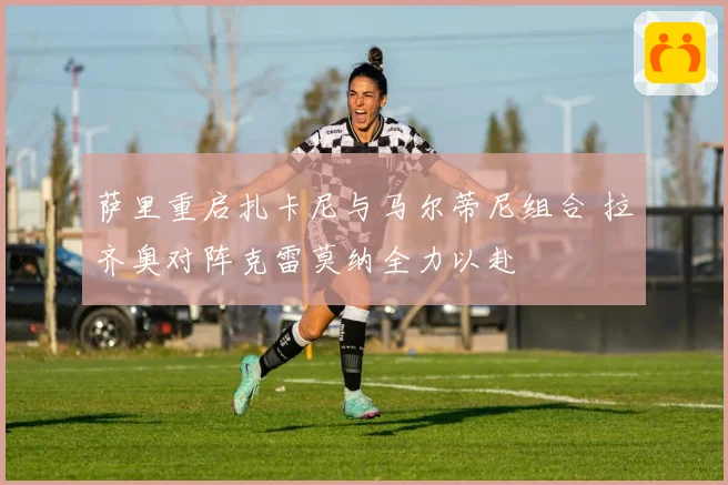 萨里重启扎卡尼与马尔蒂尼组合 拉齐奥对阵克雷莫纳全力以赴