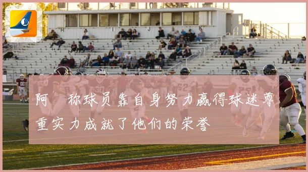 阿囧称球员靠自身努力赢得球迷尊重实力成就了他们的荣誉
