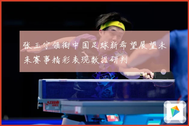 张玉宁领衔中国足球新希望展望未来赛事精彩表现数据研判