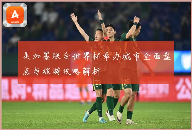 美加墨联合世界杯举办城市全面盘点与旅游攻略解析
