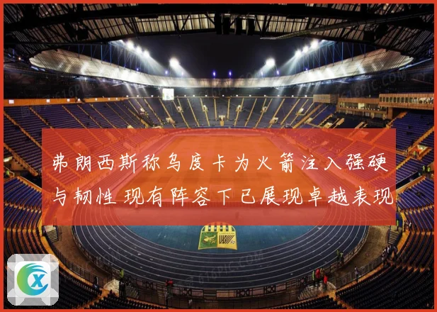 弗朗西斯称乌度卡为火箭注入强硬与韧性 现有阵容下已展现卓越表现