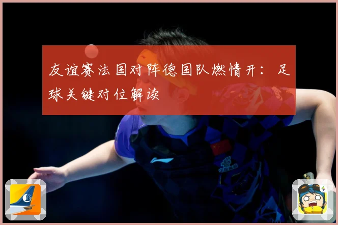 友谊赛法国对阵德国队燃情开：足球关键对位解读