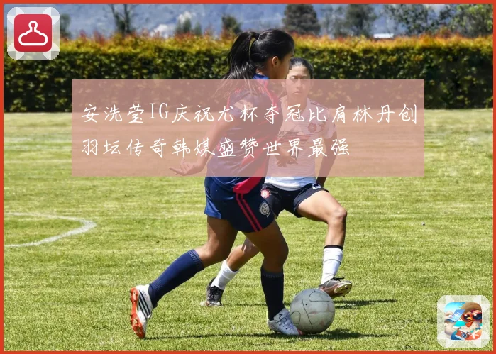 安洗莹IG庆祝尤杯夺冠比肩林丹创羽坛传奇韩媒盛赞世界最强
