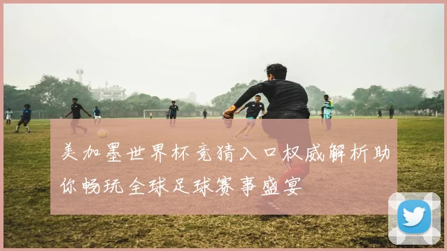 美加墨世界杯竞猜入口权威解析助你畅玩全球足球赛事盛宴
