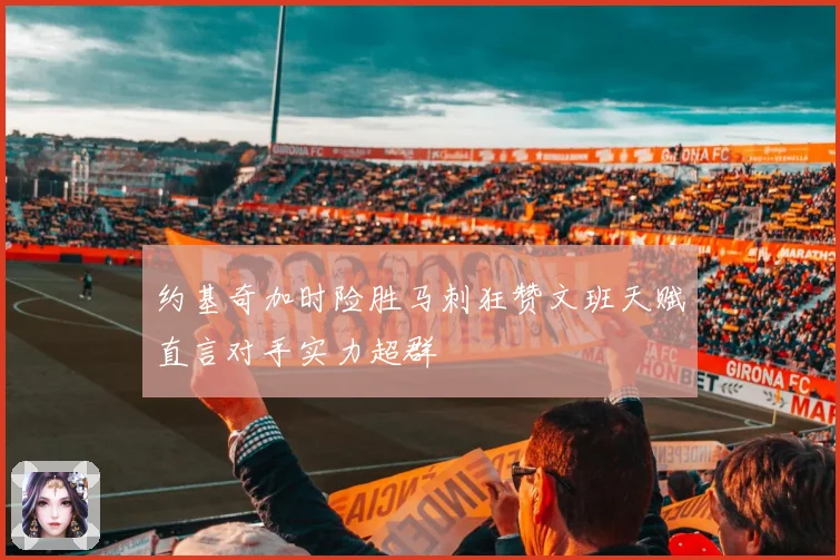 约基奇加时险胜马刺狂赞文班天赋直言对手实力超群