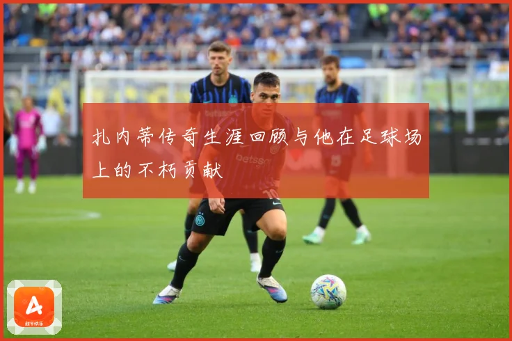 扎内蒂传奇生涯回顾与他在足球场上的不朽贡献