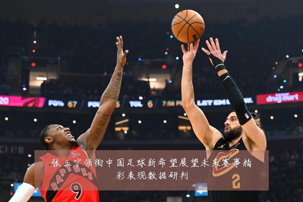 张玉宁领衔中国足球新希望展望未来赛事精彩表现数据研判